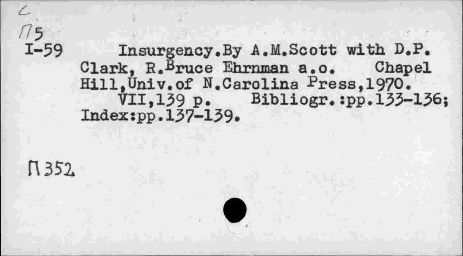 ﻿/75
1-59 Insurgency.By A.M.Scott with D.P. Clark, R.Bruce Ehrnman a.o. Chapel Hill,Univ.of N.Carolina -Press, 1970.
VII,139 p. Bibliogr.:pp.133-136; Indexspp.137-139«
